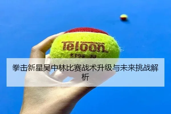 拳击新星吴中林比赛战术升级与未来挑战解析 - leyu